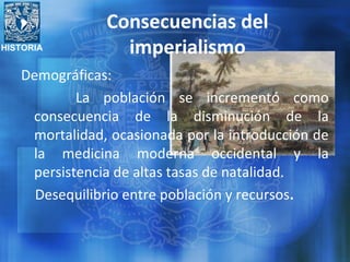 HISTORIA
Consecuencias del
imperialismo
Demográficas:
La población se incrementó como
consecuencia de la disminución de la
mortalidad, ocasionada por la introducción de
la medicina moderna occidental y la
persistencia de altas tasas de natalidad.
Desequilibrio entre población y recursos.
 