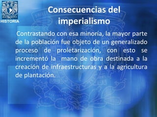 HISTORIA
Consecuencias del
imperialismo
Contrastando con esa minoría, la mayor parte
de la población fue objeto de un generalizado
proceso de proletarización, con esto se
incrementó la mano de obra destinada a la
creación de infraestructuras y a la agricultura
de plantación.
 