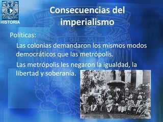 HISTORIA
Consecuencias del
imperialismo
Políticas:
Las colonias demandaron los mismos modos
democráticos que las metrópolis.
Las metrópolis les negaron la igualdad, la
libertad y soberanía.
 