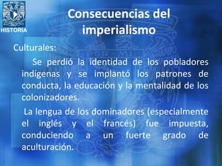 HISTORIA
Consecuencias del
imperialismo
Culturales:
Se perdió la identidad de los pobladores
indígenas y se implantó los patrones de
conducta, la educación y la mentalidad de los
colonizadores.
La lengua de los dominadores (especialmente
el inglés y el francés) fue impuesta,
conduciendo a un fuerte grado de
aculturación.
 
