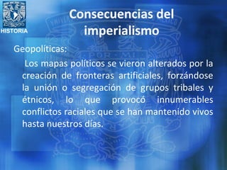 HISTORIA
Consecuencias del
imperialismo
Geopolíticas:
Los mapas políticos se vieron alterados por la
creación de fronteras artificiales, forzándose
la unión o segregación de grupos tribales y
étnicos, lo que provocó innumerables
conflictos raciales que se han mantenido vivos
hasta nuestros días.
 