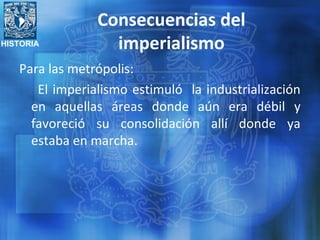 HISTORIA
Consecuencias del
imperialismo
Para las metrópolis:
El imperialismo estimuló la industrialización
en aquellas áreas donde aún era débil y
favoreció su consolidación allí donde ya
estaba en marcha.
 