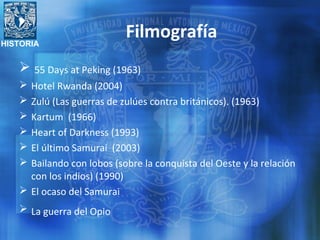 HISTORIA
Filmografía
 55 Days at Peking (1963)
 Hotel Rwanda (2004)
 Zulú (Las guerras de zulúes contra británicos). (1963)
 Kartum (1966)
 Heart of Darkness (1993)
 El último Samurai (2003)
 Bailando con lobos (sobre la conquista del Oeste y la relación
con los indios) (1990)
 El ocaso del Samurai
 La guerra del Opio
 