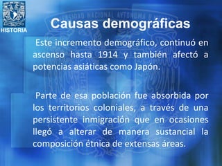 HISTORIA
Este incremento demográfico, continuó en
ascenso hasta 1914 y también afectó a
potencias asiáticas como Japón.
Parte de esa población fue absorbida por
los territorios coloniales, a través de una
persistente inmigración que en ocasiones
llegó a alterar de manera sustancial la
composición étnica de extensas áreas.
Causas demográficas
 