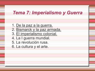Tema 7: Imperialismo y Guerra
1. De la paz a la guerra.
2. Bismarck y la paz armada.
3. El imperialismo colonial.
4. La I guerra mundial.
5. La revolución rusa.
6. La cultura y el arte.
 