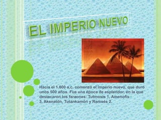 El imperio nuevo Hacia el 1.600 a.c. comenzó el imperio nuevo, que duró unos 500 años. Fue una época de esplendor, en la que destacaron los faraones: Tutmosis 1, Amenofis 3, Akenatón, Tutankamón y Ramsés 2.