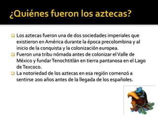 A continuación estudiaremos a profundidad este interesante imperio mesoamericano y sus rasgos más sobresalientes.¿Quiénes fueron los aztecas?Los aztecas fueron una de dos sociedades imperiales que existieron en América durante la época precolombina y al inicio de la conquista y la colonización europea.