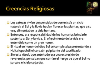Existían dos razones fundamentales: aumentar la cantidad de personas que pagaban impuestos y  capturar personas para sacrificarlas en sus ceremonias religiosas.Creencias ReligiosasLos sacrificios humanos estaban vinculados a las demandas de su deidad principal, Huitzilopochtli, dios del Sol y la Guerra, y al mito de la lucha solar.