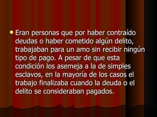 Eran personas que por haber contraído deudas o haber cometido algún delito, trabajaban para un amo sin recibir ningún tipo de pago. A pesar de que esta condición los asemeja a la de simples esclavos, en la mayoría de los casos el trabajo finalizaba cuando la deuda o el delito se consideraban pagados.  