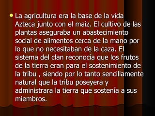 La agricultura era la base de la vida Azteca junto con el maíz. El cultivo de las plantas aseguraba un abastecimiento social de alimentos cerca de la mano por lo que no necesitaban de la caza. El sistema del clan reconocía que los frutos de la tierra eran para el sostenimiento de la tribu , siendo por lo tanto sencillamente natural que la tribu poseyera y administrara la tierra que sostenía a sus miembros.  