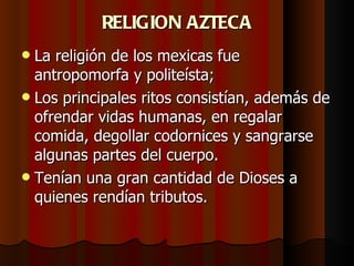 RELIGION AZTECA La religión de los mexicas fue antropomorfa y politeísta;  Los principales ritos consistían, además de ofrendar vidas humanas, en regalar comida, degollar codornices y sangrarse algunas partes del cuerpo.  Tenían una gran cantidad de Dioses a quienes rendían tributos. 