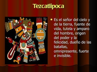Tezcatlipoca Es el señor del cielo y de la tierra, fuente de vida, tutela y amparo del hombre, origen del poder y la felicidad, dueño de las batallas, omnipresente, fuerte e invisible.  