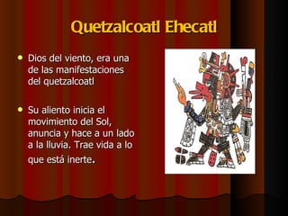 Quetzalcoatl Ehecatl Dios del viento, era una de las manifestaciones del quetzalcoatl Su aliento inicia el movimiento del Sol, anuncia y hace a un lado a la lluvia. Trae vida a lo que está inerte . 