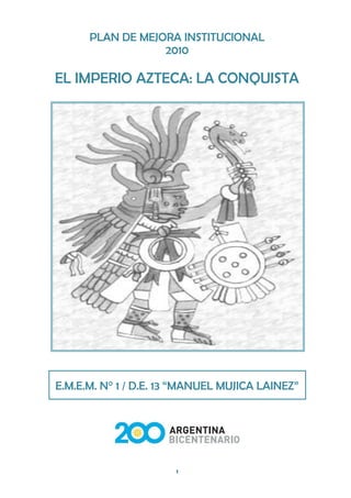 PLAN DE MEJORA INSTITUCIONAL
                  2010

EL IMPERIO AZTECA: LA CONQUISTA




E.M.E.M. N° 1 / D.E. 13 “MANUEL MUJICA LAINEZ”




                      1
 