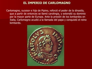 EL IMPERIO DE CARLOMAGNO Carlomagno, sucesor e hijo de Pipino, reforzó el poder de la dinastía, que a partir de entonces se llamó carolingia, y extendió su dominio por la mayor parte de Europa. Ante la presión de los lombardos en Italia, Carlomagno acudió a la llamada del papa y conquistó el reino lombardo. 