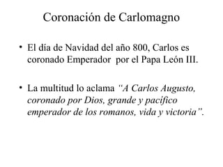 Coronación de Carlomagno
• El día de Navidad del año 800, Carlos es
coronado Emperador por el Papa León III.
• La multitud lo aclama “A Carlos Augusto,
coronado por Dios, grande y pacífico
emperador de los romanos, vida y victoria”.

 