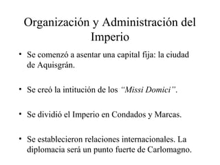Organización y Administración del
Imperio
• Se comenzó a asentar una capital fija: la ciudad
de Aquisgrán.
• Se creó la intitución de los “Missi Domici”.
• Se dividió el Imperio en Condados y Marcas.
• Se establecieron relaciones internacionales. La
diplomacia será un punto fuerte de Carlomagno.

 