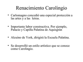 Renacimiento Carolingio
• Carlomagno concedió una especial protección a
las artes y a las letras.
• Importante labor constructiva. Por ejemplo,
Palacio y Capilla Palatina de Aquisgrán
• Alcuino de York, dirigirá la Escuela Palatina.
• Se desarrolló un estilo artístico que se conoce
como Carolingio.

 