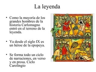 La leyenda
• Como la mayoría de los
grandes hombres de la
historia Carlomagno
entró en el terreno de la
leyenda.
• Ya desde el siglo IX es
un héroe de la epopeya.
• Se forma todo un ciclo
de narraciones, en verso
y en prosa. Ciclo
Carolingio

 