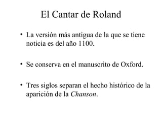El Cantar de Roland
• La versión más antigua de la que se tiene
noticia es del año 1100.
• Se conserva en el manuscrito de Oxford.
• Tres siglos separan el hecho histórico de la
aparición de la Chanson.

 