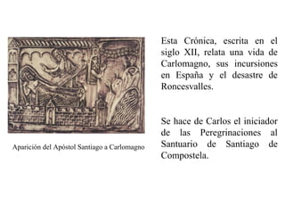 Esta Crónica, escrita en el
siglo XII, relata una vida de
Carlomagno, sus incursiones
en España y el desastre de
Roncesvalles.

Aparición del Apóstol Santiago a Carlomagno

Se hace de Carlos el iniciador
de las Peregrinaciones al
Santuario de Santiago de
Compostela.

 