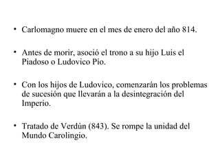 • Carlomagno muere en el mes de enero del año 814.
• Antes de morir, asoció el trono a su hijo Luis el
Piadoso o Ludovico Pío.
• Con los hijos de Ludovico, comenzarán los problemas
de sucesión que llevarán a la desintegración del
Imperio.
• Tratado de Verdún (843). Se rompe la unidad del
Mundo Carolingio.

 