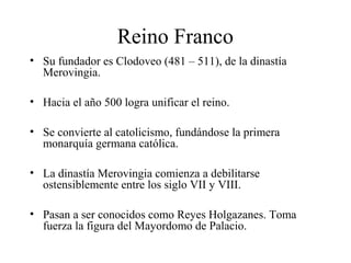 Reino Franco
• Su fundador es Clodoveo (481 – 511), de la dinastía
Merovingia.
• Hacia el año 500 logra unificar el reino.
• Se convierte al catolicismo, fundándose la primera
monarquía germana católica.
• La dinastía Merovingia comienza a debilitarse
ostensiblemente entre los siglo VII y VIII.
• Pasan a ser conocidos como Reyes Holgazanes. Toma
fuerza la figura del Mayordomo de Palacio.

 