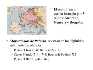 • El reino franco
estaba formado por 3
reinos: Austrasia,
Neustria y Borgoña.

• Mayordomos de Palacio. Ascenso de los Pipinidas
más tarde Carolingios:
– Pipino el Joven o de Heristal (?- 714)
– Carlos Martel. (714 – 741) Batalla de Poitiers 732
– Pipino el Breve. (741 – 768)

 