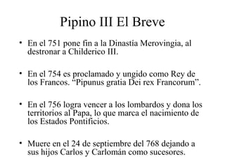 Pipino III El Breve
• En el 751 pone fin a la Dinastía Merovingia, al
destronar a Childerico III.
• En el 754 es proclamado y ungido como Rey de
los Francos. “Pipunus gratia Dei rex Francorum”.
• En el 756 logra vencer a los lombardos y dona los
territorios al Papa, lo que marca el nacimiento de
los Estados Pontificios.
• Muere en el 24 de septiembre del 768 dejando a
sus hijos Carlos y Carlomán como sucesores.

 