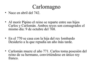 Carlomagno
• Nace en abril del 742.
• Al morir Pipino el reino se reparte entre sus hijos
Carlos y Carlomán. Ambos reyes son consagrados el
mismo día: 9 de octubre del 768.
• En el 770 se casa con la hija del rey lombardo
Desiderio a la que repudia un año más tarde.
• Carlomán muere el año 771. Carlos toma posesión del
reino de su hermano, convirtiéndose en único rey
franco.

 