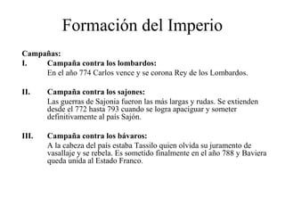 Formación del Imperio
Campañas:
I.
Campaña contra los lombardos:
En el año 774 Carlos vence y se corona Rey de los Lombardos.
II.

Campaña contra los sajones:
Las guerras de Sajonia fueron las más largas y rudas. Se extienden
desde el 772 hasta 793 cuando se logra apaciguar y someter
definitivamente al país Sajón.

III.

Campaña contra los bávaros:
A la cabeza del país estaba Tassilo quien olvida su juramento de
vasallaje y se rebela. Es sometido finalmente en el año 788 y Baviera
queda unida al Estado Franco.

 