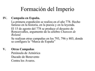 Formación del Imperio
IV.

Campaña en España.
La primera expedición se realiza en el año 778. Hecho
famoso en la historia, en la poesía y en la leyenda.
El 15 de agosto del 778 se produce el desastre de
Roncesvalles, argumento de la célebre Chanson de
Roland.
Se realizan otras campañas en los 793, 796 y 803, donde
se configura la “Marca de España”

V.

Otras Campañas
Península de Armórica
Ducado de Benevento
Contra los Avaros.

 