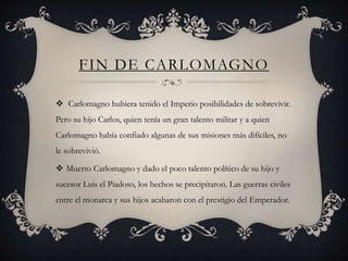 FIN DE CARLOMAGNO
 Carlomagno hubiera tenido el Imperio posibilidades de sobrevivir.
Pero su hijo Carlos, quien tenía un gran talento militar y a quien
Carlomagno había confiado algunas de sus misiones más difíciles, no
le sobrevivió.
 Muerto Carlomagno y dado el poco talento político de su hijo y
sucesor Luis el Piadoso, los hechos se precipitaron. Las guerras civiles
entre el monarca y sus hijos acabaron con el prestigio del Emperador.
 
