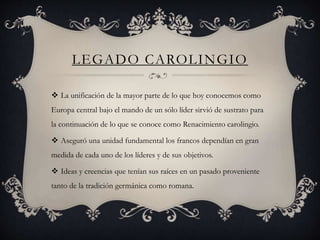 LEGADO CAROLINGIO
 La unificación de la mayor parte de lo que hoy conocemos como
Europa central bajo el mando de un sólo líder sirvió de sustrato para
la continuación de lo que se conoce como Renacimiento carolingio.
 Aseguró una unidad fundamental los francos dependían en gran
medida de cada uno de los líderes y de sus objetivos.
 Ideas y creencias que tenían sus raíces en un pasado proveniente
tanto de la tradición germánica como romana.
 