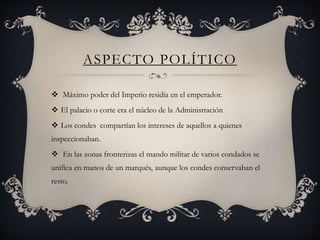 ASPECTO POLÍTICO
 Máximo poder del Imperio residía en el emperador.
 El palacio o corte era el núcleo de la Administración
 Los condes compartían los intereses de aquellos a quienes
inspeccionaban.
 En las zonas fronterizas el mando militar de varios condados se
unifica en manos de un marqués, aunque los condes conservaban el
resto.
 