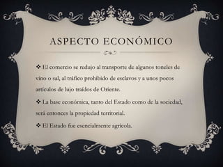 ASPECTO ECONÓMICO
 El comercio se redujo al transporte de algunos toneles de
vino o sal, al tráfico prohibido de esclavos y a unos pocos
artículos de lujo traídos de Oriente.
 La base económica, tanto del Estado como de la sociedad,
será entonces la propiedad territorial.
 El Estado fue esencialmente agrícola.
 