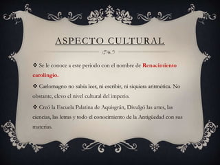 ASPECTO CULTURAL
 Se le conoce a este periodo con el nombre de Renacimiento
carolingio.
 Carlomagno no sabía leer, ni escribir, ni siquiera aritmética. No
obstante, elevo el nivel cultural del imperio.
 Creó la Escuela Palatina de Aquisgrán, Divulgó las artes, las
ciencias, las letras y todo el conocimiento de la Antigüedad con sus
materias.
 