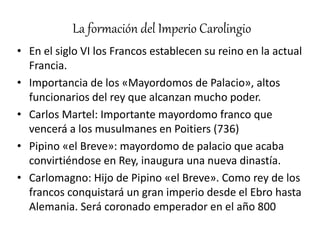 La formación del Imperio Carolingio
• En el siglo VI los Francos establecen su reino en la actual
Francia.
• Importancia de los «Mayordomos de Palacio», altos
funcionarios del rey que alcanzan mucho poder.
• Carlos Martel: Importante mayordomo franco que
vencerá a los musulmanes en Poitiers (736)
• Pipino «el Breve»: mayordomo de palacio que acaba
convirtiéndose en Rey, inaugura una nueva dinastía.
• Carlomagno: Hijo de Pipino «el Breve». Como rey de los
francos conquistará un gran imperio desde el Ebro hasta
Alemania. Será coronado emperador en el año 800