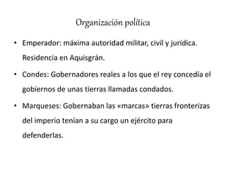 Organización política
• Emperador: máxima autoridad militar, civil y jurídica.
Residencia en Aquisgrán.
• Condes: Gobernadores reales a los que el rey concedía el
gobiernos de unas tierras llamadas condados.
• Marqueses: Gobernaban las «marcas» tierras fronterizas
del imperio tenían a su cargo un ejército para
defenderlas.