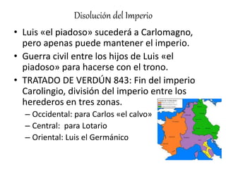 Disolución del Imperio
• Luis «el piadoso» sucederá a Carlomagno,
pero apenas puede mantener el imperio.
• Guerra civil entre los hijos de Luis «el
piadoso» para hacerse con el trono.
• TRATADO DE VERDÚN 843: Fin del imperio
Carolingio, división del imperio entre los
herederos en tres zonas.
– Occidental: para Carlos «el calvo»
– Central: para Lotario
– Oriental: Luis el Germánico