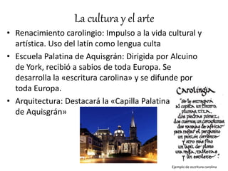 La cultura y el arte
• Renacimiento carolingio: Impulso a la vida cultural y
artística. Uso del latín como lengua culta
• Escuela Palatina de Aquisgrán: Dirigida por Alcuino
de York, recibió a sabios de toda Europa. Se
desarrolla la «escritura carolina» y se difunde por
toda Europa.
• Arquitectura: Destacará la «Capilla Palatina
de Aquisgrán»
Ejemplo de escritura carolina