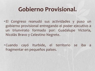 Gobierno Provisional.
• El Congreso reanudó sus actividades y puso un
  gobierno provisional entregando el poder ejecutivo a
  un triunvirato formado por: Guadalupe Victoria,
  Nicolás Bravo y Celestino Negrete.

• Cuando cayó Iturbide, el territorio se iba a
  fragmentar en pequeños países.
 