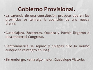Gobierno Provisional.
• La carencia de una constitución provoco que en las
  provincias se temiera la aparición de una nueva
  tiranía.

• Guadalajara, Zacatecas, Oaxaca y Puebla llegaron a
  desconocer el Congreso.

• Centroamérica se separó y Chiapas hizo lo mismo
  aunque se reintegró en 1824.

• Sin embargo, venía algo mejor: Guadalupe Victoria.
 