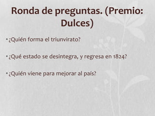 Ronda de preguntas. (Premio:
            Dulces)
• ¿Quién forma el triunvirato?

• ¿Qué estado se desintegra, y regresa en 1824?

• ¿Quién viene para mejorar al país?
 