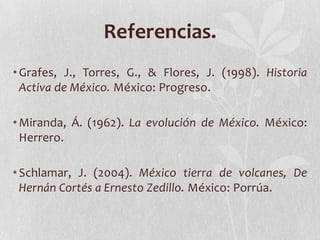 Referencias.
• Grafes, J., Torres, G., & Flores, J. (1998). Historia
  Activa de México. México: Progreso.

• Miranda, Á. (1962). La evolución de México. México:
  Herrero.

• Schlamar, J. (2004). México tierra de volcanes, De
  Hernán Cortés a Ernesto Zedillo. México: Porrúa.
 