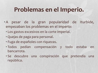 Problemas en el Imperio.
• A pesar de la gran popularidad de Iturbide,
  empezaban los problemas en el imperio:
• Los gastos excesivos en la corte imperial.
• Quejas de paga para personal.
• Fuga de españoles con riquezas.
• Todos pedían compensación y todo estaba en
  bancarrota.
• Se descubre una conspiración que pretendía una
  república.
 