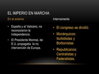 • El congreso se dividió:
• Monárquicos:
Iturbidistas y
Borbonistas
• Republicanos:
Centralistas y
Federalistas.
• España y el Vaticano, no
reconocieron la
Independencia.
• El Presidente Monroe, de
E.U. propagaba la no
intervención de Europa.
EL IMPERIO EN MARCHA
En el exterior Internamente
 