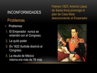 • Problemas:
1. El Emperador nunca se
entendió con el Congreso.
2. Le quitó poder
3. En 1822 Iturbide disolvió al
Congreso.
4. La deuda de México
interna era más de 76 mdp
INCONFORMIDADES
Problemas
Febrero 1823: Antonio López
de Santa Anna promulgó el
plan de Casa Mata
desconociendo al Emperador
 