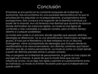 Conclusión
El hombre se encuentra en la constante búsqueda de la libertad, la
autonomía. Nos encontramos en una sociedad democrática en la que la
privatización ha adquirido un rol preponderante, el pragmatismo toma
protagonismo. Esto conduce a la negación de la libertad individual y el
poder de la mayoría. Aun así tenemos mas libertad que durante las épocas
donde dominaban las creencias rígidas. La moda es mas ligera de
contenido y mas vulnerable a cualquier cambio, pero al mismo tiempo
abierta a cualquier posibilidad.
La moda esta unida a un proceso donde aquellos que apoyan distintas
ideologías se diferencian, no es una diversificación masiva pero se logra por
grupos. El furor por el liberalismo y la libre empresa no es un discurso
homogéneo, viene acompañada de ideologías que incluyen desde los
neoliberalistas a los neoconservadores. Son distintas corrientes que hacen
distintos usos de un mismo pensamiento. La moda es como un closet donde
a partir de distintas prendas armas tu propio universo.
Hay un progreso en la libertad de pensamientos, la gente es mas capaz de
escoger por si mismos. A pesar de que la moda tiene que ver con
influenciar al otro, no es algo tan rígido y permite el cuestionamiento entre
los individuos. La moda es el limite necesario para que la independencia
pueda existir.
 