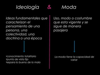 Ideología & Moda
Ideas fundamentales que
caracterizan el
pensamiento de una
persona, una
colectividad, una
doctrina o una época
Uso, modo o costumbre
que esta vigente y se
sigue de manera
pasajera
•conocimiento totalitario
•punto de vista fijo
•separa lo bueno de lo malo
La moda tiene la capacidad de
variar
 